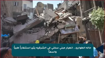 حالة الطوارئ.. انهيار مبنى سكني في الشرقية يثير استنفاراً طبياً واسعاً